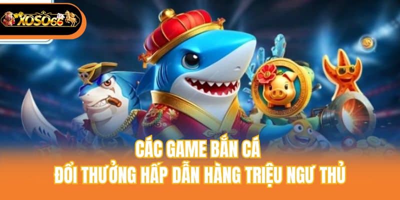 Các game bắn cá đổi thưởng hấp dẫn hàng triệu ngư thủ